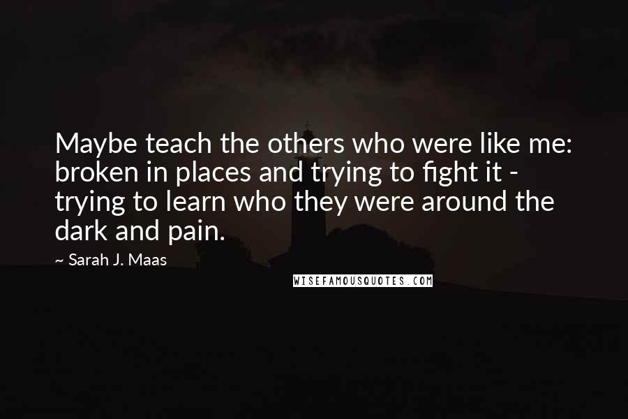 Sarah J. Maas Quotes: Maybe teach the others who were like me: broken in places and trying to fight it - trying to learn who they were around the dark and pain.