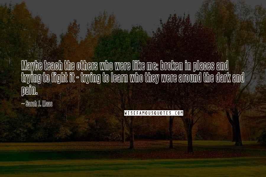 Sarah J. Maas Quotes: Maybe teach the others who were like me: broken in places and trying to fight it - trying to learn who they were around the dark and pain.