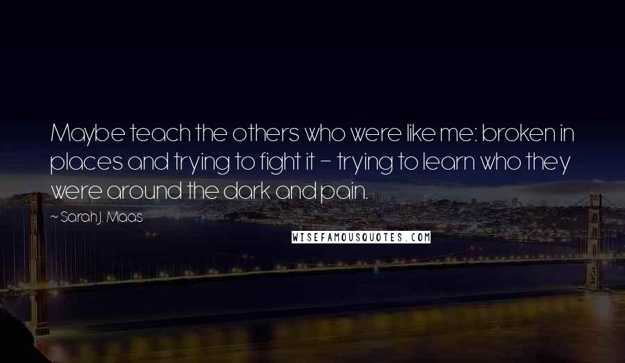 Sarah J. Maas Quotes: Maybe teach the others who were like me: broken in places and trying to fight it - trying to learn who they were around the dark and pain.