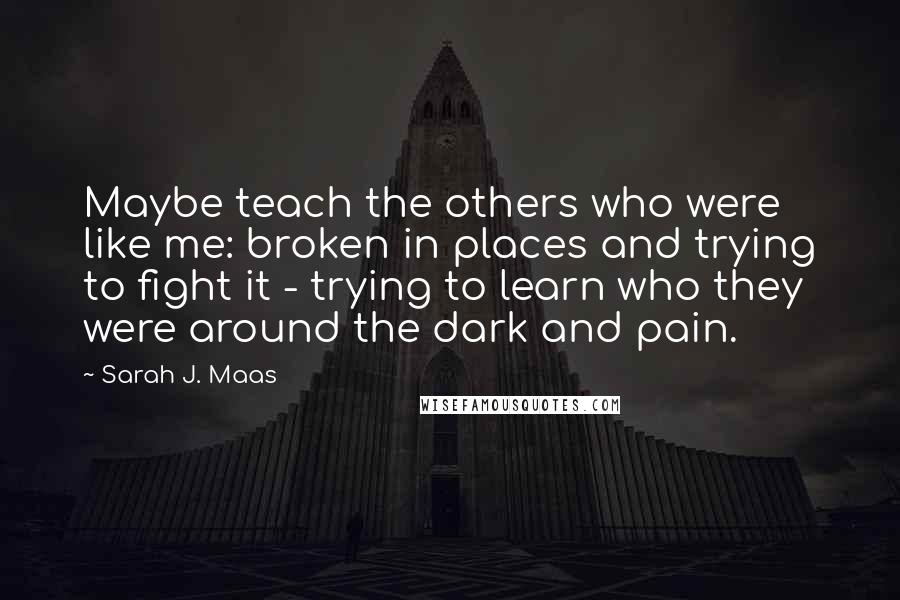 Sarah J. Maas Quotes: Maybe teach the others who were like me: broken in places and trying to fight it - trying to learn who they were around the dark and pain.