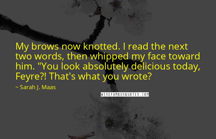 Sarah J. Maas Quotes: My brows now knotted. I read the next two words, then whipped my face toward him. "You look absolutely delicious today, Feyre?! That's what you wrote?