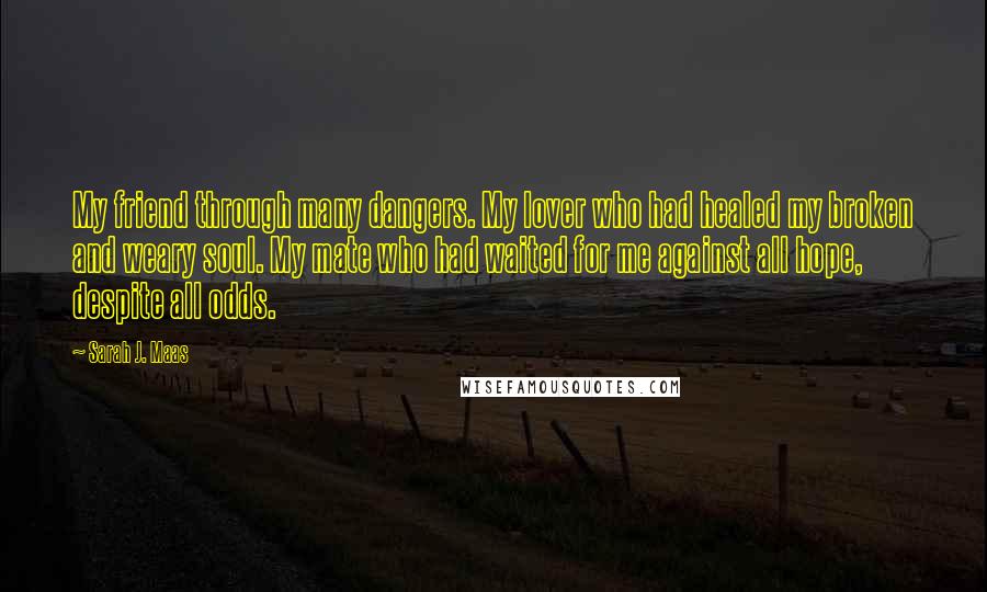 Sarah J. Maas Quotes: My friend through many dangers. My lover who had healed my broken and weary soul. My mate who had waited for me against all hope, despite all odds.