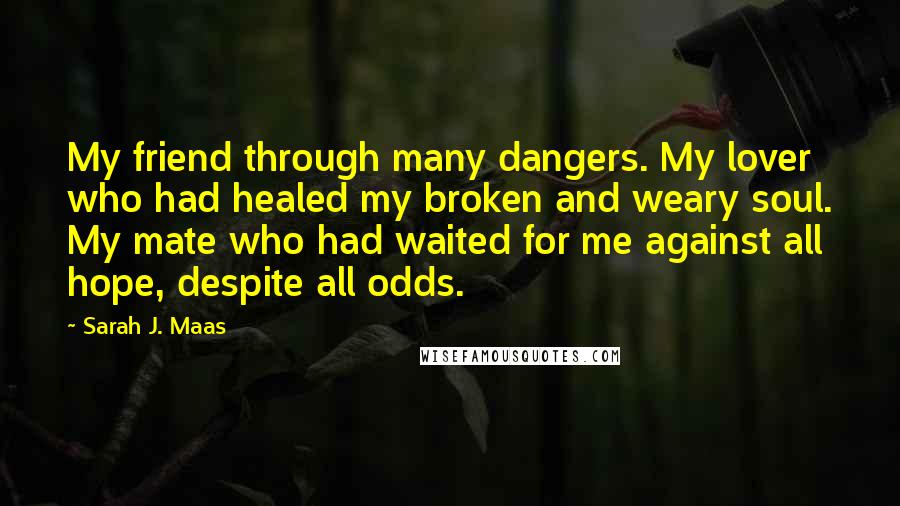 Sarah J. Maas Quotes: My friend through many dangers. My lover who had healed my broken and weary soul. My mate who had waited for me against all hope, despite all odds.