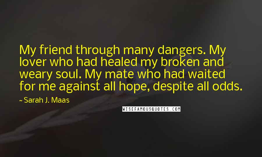 Sarah J. Maas Quotes: My friend through many dangers. My lover who had healed my broken and weary soul. My mate who had waited for me against all hope, despite all odds.