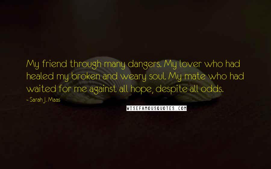 Sarah J. Maas Quotes: My friend through many dangers. My lover who had healed my broken and weary soul. My mate who had waited for me against all hope, despite all odds.