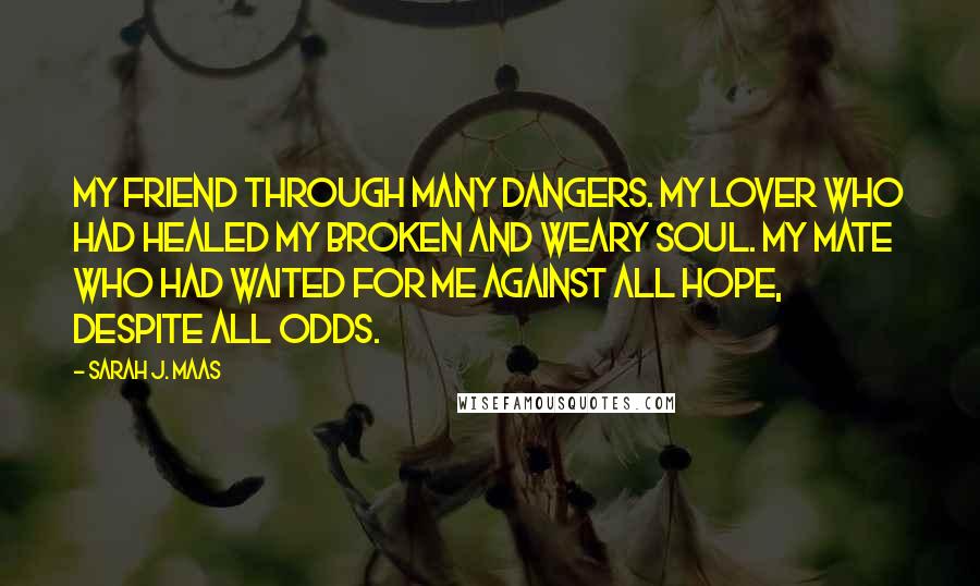 Sarah J. Maas Quotes: My friend through many dangers. My lover who had healed my broken and weary soul. My mate who had waited for me against all hope, despite all odds.