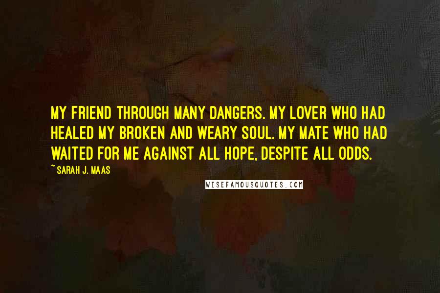 Sarah J. Maas Quotes: My friend through many dangers. My lover who had healed my broken and weary soul. My mate who had waited for me against all hope, despite all odds.