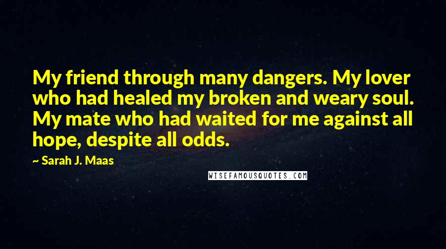 Sarah J. Maas Quotes: My friend through many dangers. My lover who had healed my broken and weary soul. My mate who had waited for me against all hope, despite all odds.