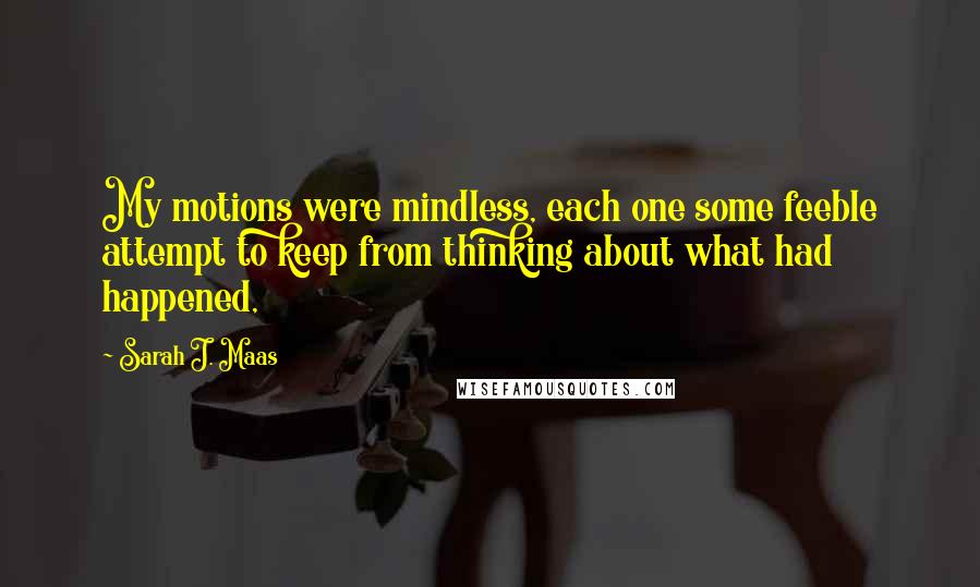 Sarah J. Maas Quotes: My motions were mindless, each one some feeble attempt to keep from thinking about what had happened,