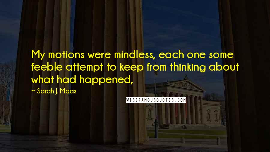 Sarah J. Maas Quotes: My motions were mindless, each one some feeble attempt to keep from thinking about what had happened,