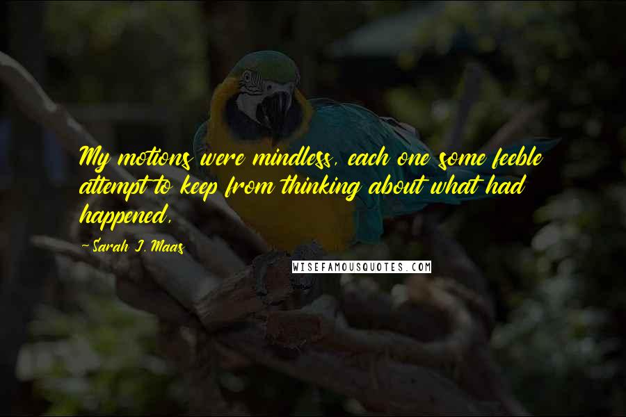 Sarah J. Maas Quotes: My motions were mindless, each one some feeble attempt to keep from thinking about what had happened,