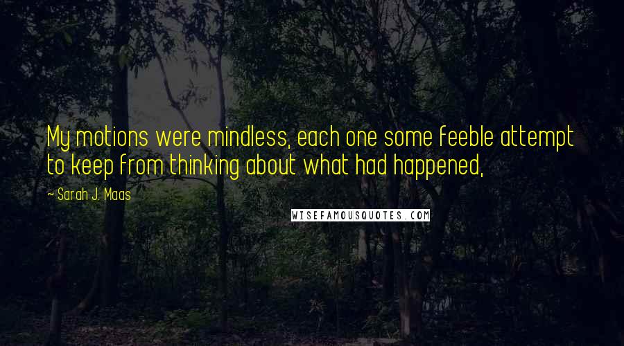 Sarah J. Maas Quotes: My motions were mindless, each one some feeble attempt to keep from thinking about what had happened,