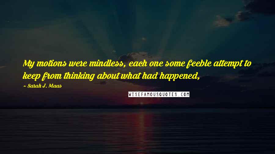 Sarah J. Maas Quotes: My motions were mindless, each one some feeble attempt to keep from thinking about what had happened,