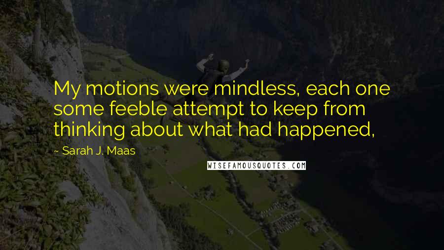 Sarah J. Maas Quotes: My motions were mindless, each one some feeble attempt to keep from thinking about what had happened,