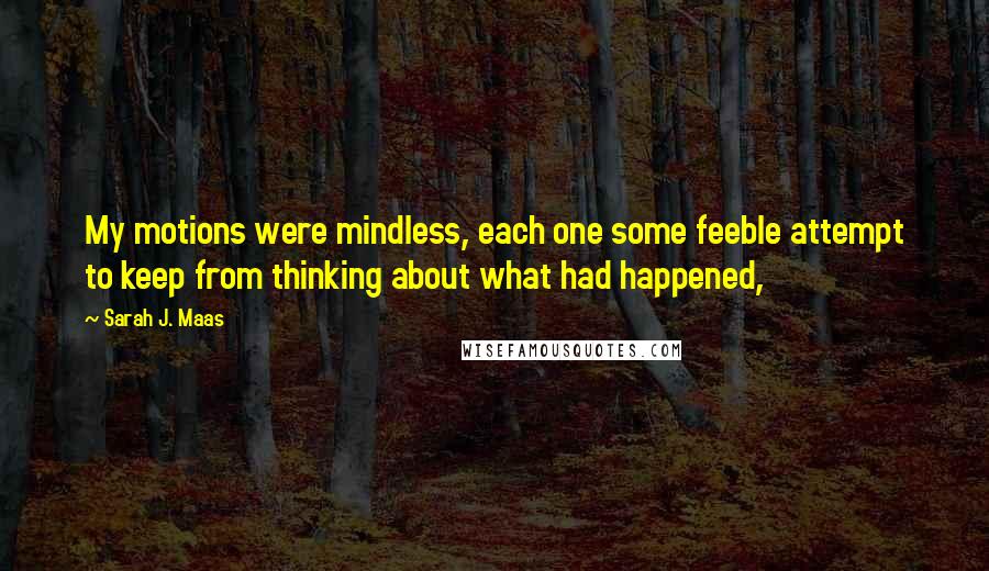 Sarah J. Maas Quotes: My motions were mindless, each one some feeble attempt to keep from thinking about what had happened,