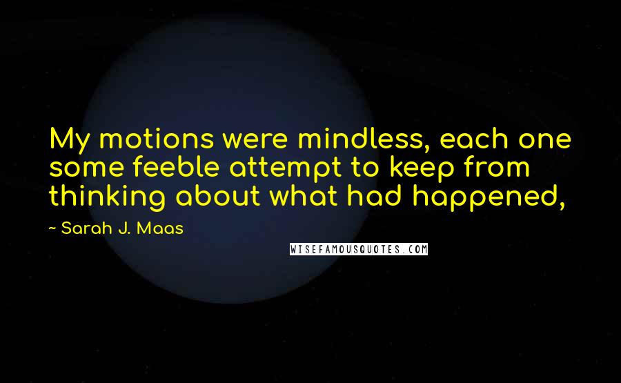 Sarah J. Maas Quotes: My motions were mindless, each one some feeble attempt to keep from thinking about what had happened,