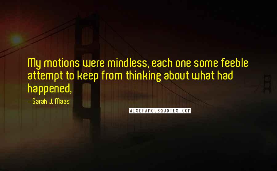 Sarah J. Maas Quotes: My motions were mindless, each one some feeble attempt to keep from thinking about what had happened,