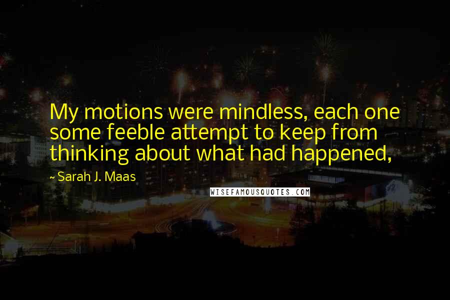 Sarah J. Maas Quotes: My motions were mindless, each one some feeble attempt to keep from thinking about what had happened,