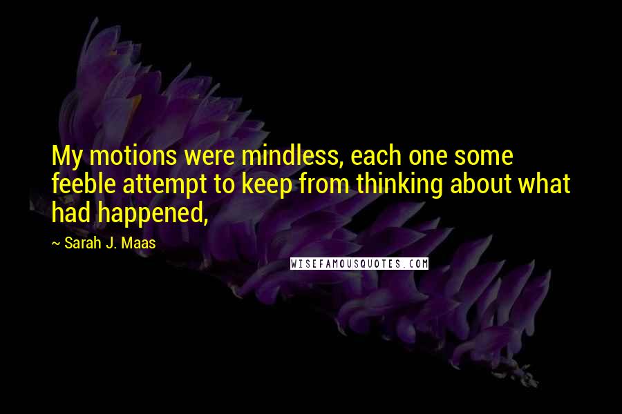 Sarah J. Maas Quotes: My motions were mindless, each one some feeble attempt to keep from thinking about what had happened,