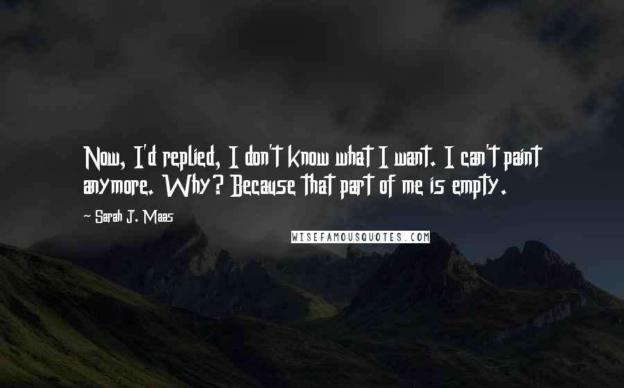 Sarah J. Maas Quotes: Now, I'd replied, I don't know what I want. I can't paint anymore. Why? Because that part of me is empty.