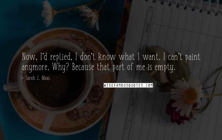 Sarah J. Maas Quotes: Now, I'd replied, I don't know what I want. I can't paint anymore. Why? Because that part of me is empty.