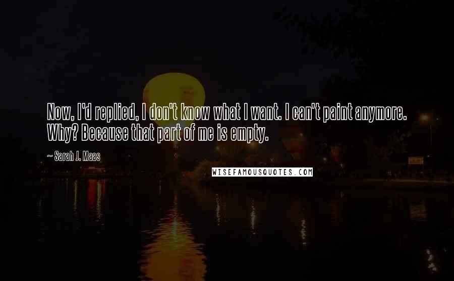 Sarah J. Maas Quotes: Now, I'd replied, I don't know what I want. I can't paint anymore. Why? Because that part of me is empty.