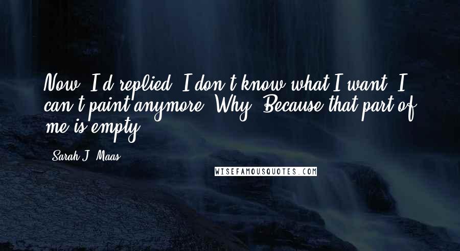 Sarah J. Maas Quotes: Now, I'd replied, I don't know what I want. I can't paint anymore. Why? Because that part of me is empty.