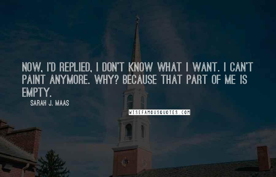 Sarah J. Maas Quotes: Now, I'd replied, I don't know what I want. I can't paint anymore. Why? Because that part of me is empty.