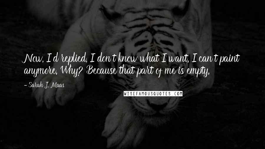 Sarah J. Maas Quotes: Now, I'd replied, I don't know what I want. I can't paint anymore. Why? Because that part of me is empty.