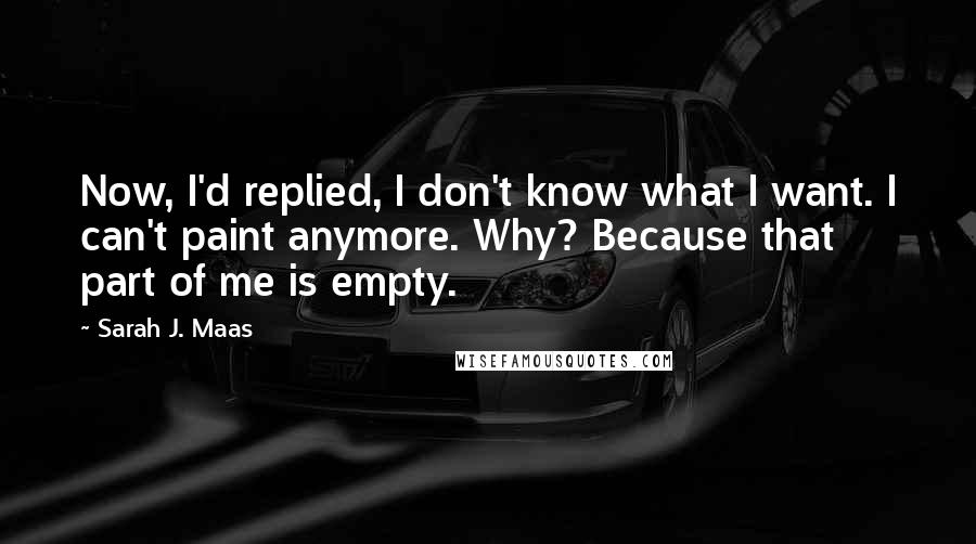 Sarah J. Maas Quotes: Now, I'd replied, I don't know what I want. I can't paint anymore. Why? Because that part of me is empty.