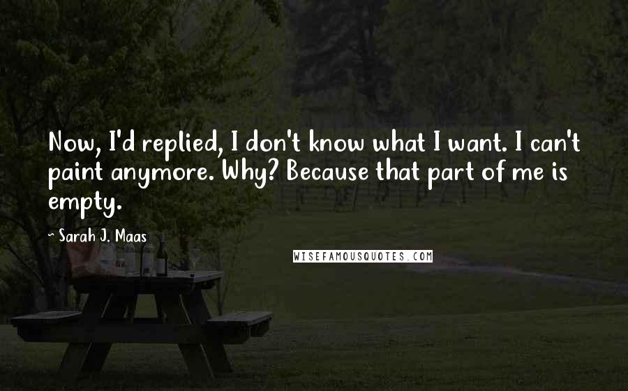 Sarah J. Maas Quotes: Now, I'd replied, I don't know what I want. I can't paint anymore. Why? Because that part of me is empty.