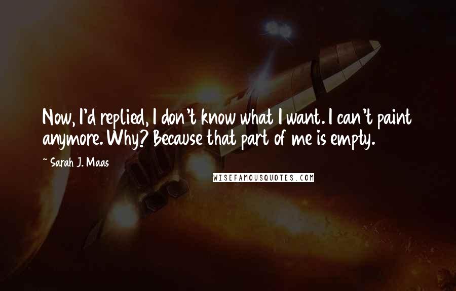 Sarah J. Maas Quotes: Now, I'd replied, I don't know what I want. I can't paint anymore. Why? Because that part of me is empty.