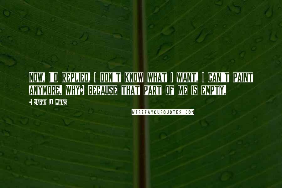 Sarah J. Maas Quotes: Now, I'd replied, I don't know what I want. I can't paint anymore. Why? Because that part of me is empty.