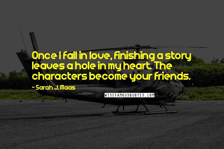 Sarah J. Maas Quotes: Once I fall in love, finishing a story leaves a hole in my heart. The characters become your friends.