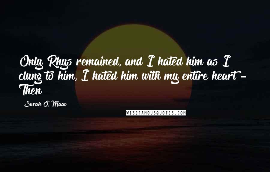 Sarah J. Maas Quotes: Only Rhys remained, and I hated him as I clung to him, I hated him with my entire heart -  Then