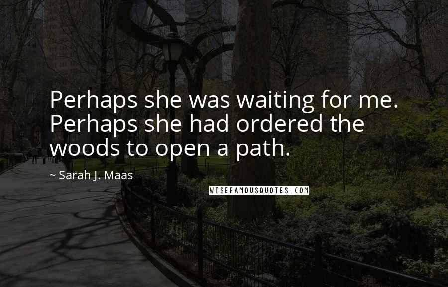 Sarah J. Maas Quotes: Perhaps she was waiting for me. Perhaps she had ordered the woods to open a path.