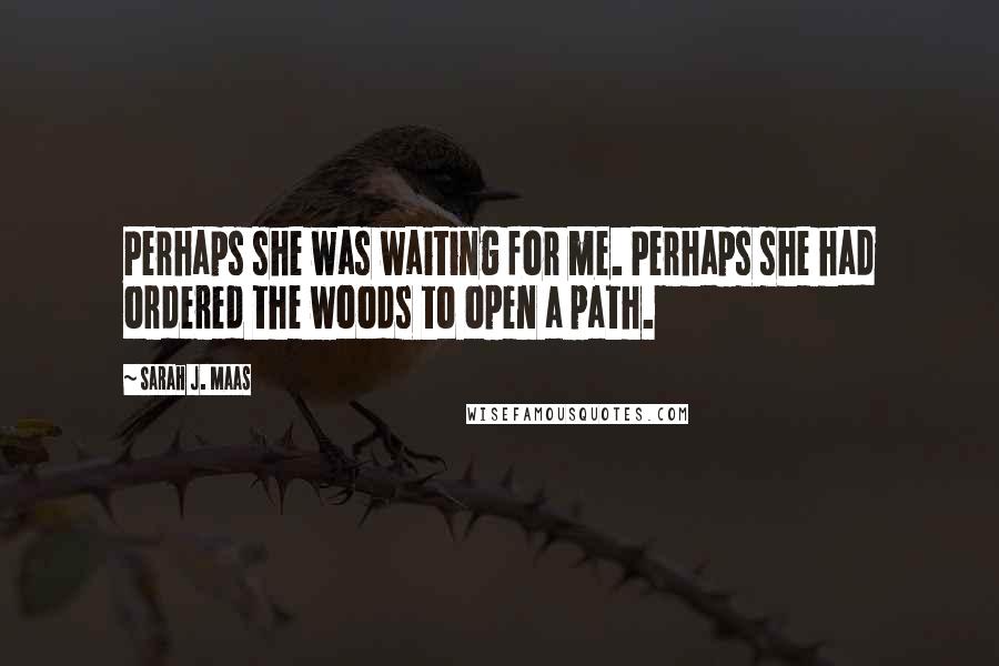 Sarah J. Maas Quotes: Perhaps she was waiting for me. Perhaps she had ordered the woods to open a path.