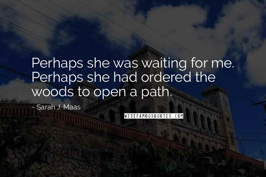 Sarah J. Maas Quotes: Perhaps she was waiting for me. Perhaps she had ordered the woods to open a path.