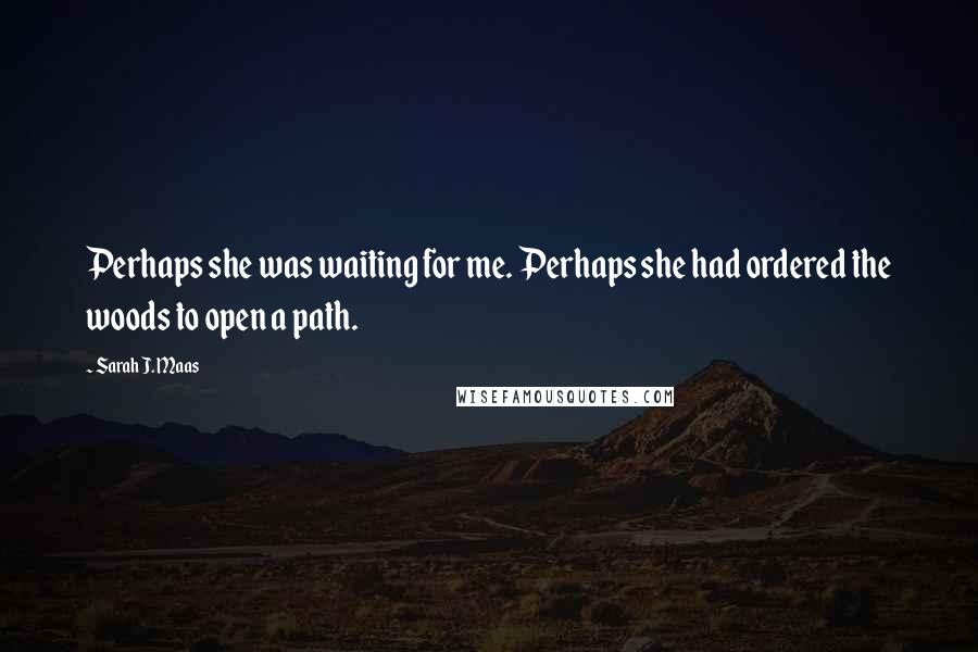 Sarah J. Maas Quotes: Perhaps she was waiting for me. Perhaps she had ordered the woods to open a path.