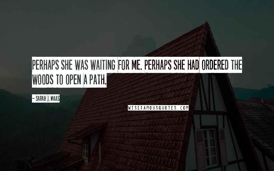 Sarah J. Maas Quotes: Perhaps she was waiting for me. Perhaps she had ordered the woods to open a path.