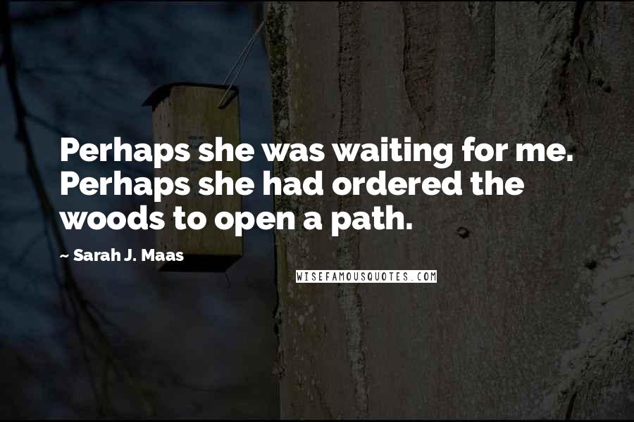 Sarah J. Maas Quotes: Perhaps she was waiting for me. Perhaps she had ordered the woods to open a path.