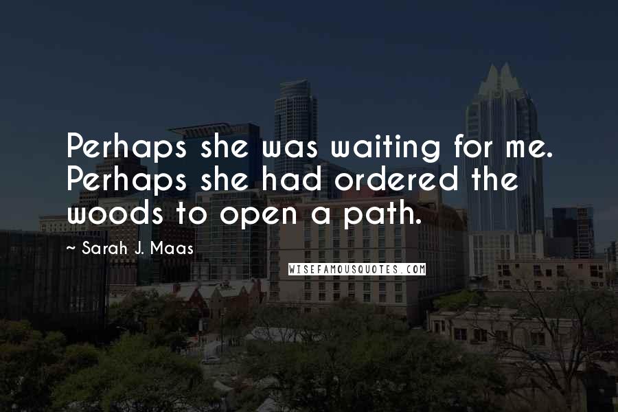 Sarah J. Maas Quotes: Perhaps she was waiting for me. Perhaps she had ordered the woods to open a path.