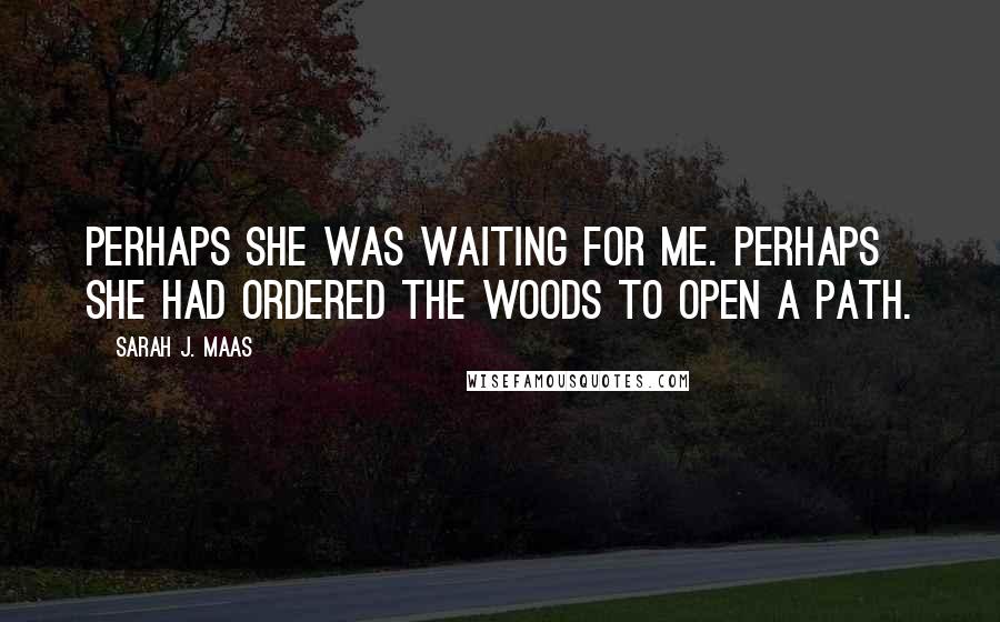 Sarah J. Maas Quotes: Perhaps she was waiting for me. Perhaps she had ordered the woods to open a path.