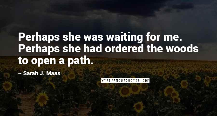 Sarah J. Maas Quotes: Perhaps she was waiting for me. Perhaps she had ordered the woods to open a path.