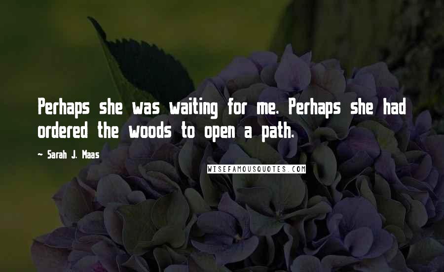 Sarah J. Maas Quotes: Perhaps she was waiting for me. Perhaps she had ordered the woods to open a path.