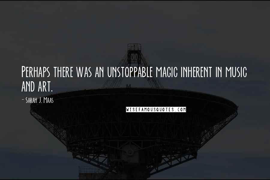 Sarah J. Maas Quotes: Perhaps there was an unstoppable magic inherent in music and art.