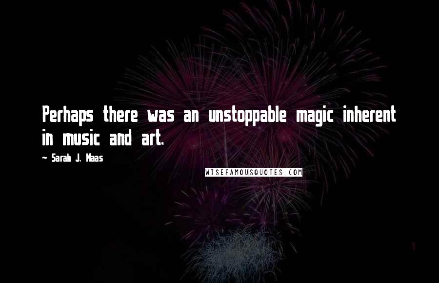 Sarah J. Maas Quotes: Perhaps there was an unstoppable magic inherent in music and art.