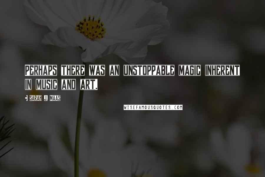 Sarah J. Maas Quotes: Perhaps there was an unstoppable magic inherent in music and art.