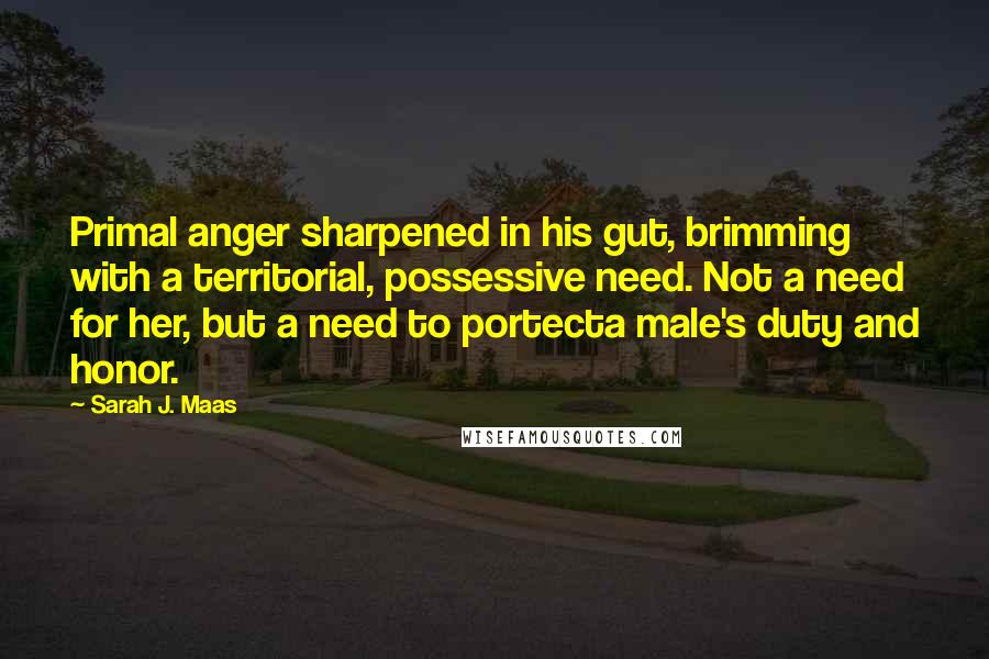 Sarah J. Maas Quotes: Primal anger sharpened in his gut, brimming with a territorial, possessive need. Not a need for her, but a need to portecta male's duty and honor.