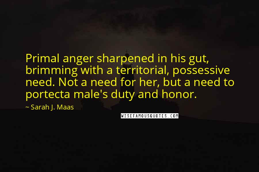 Sarah J. Maas Quotes: Primal anger sharpened in his gut, brimming with a territorial, possessive need. Not a need for her, but a need to portecta male's duty and honor.